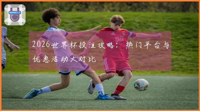2026世界杯投注攻略：热门平台与优惠活动大对比