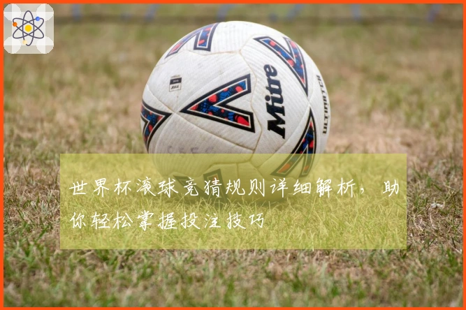世界杯滚球竞猜规则详细解析，助你轻松掌握投注技巧